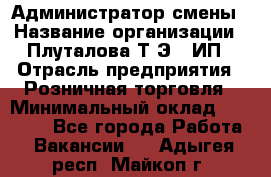 Администратор смены › Название организации ­ Плуталова Т.Э., ИП › Отрасль предприятия ­ Розничная торговля › Минимальный оклад ­ 30 000 - Все города Работа » Вакансии   . Адыгея респ.,Майкоп г.